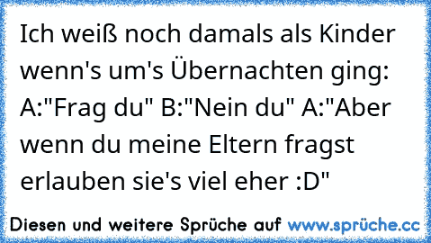 Ich weiß noch damals als Kinder wenn's um's Übernachten ging:
 A:"Frag du"
 B:"Nein du"
 A:"Aber wenn du meine Eltern fragst erlauben sie's viel eher :D"