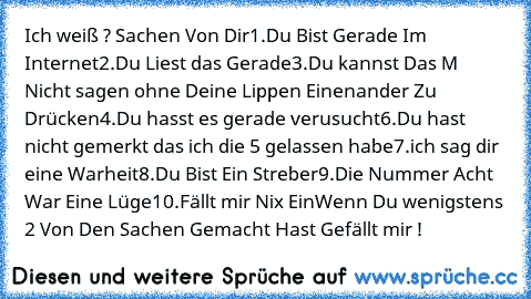 Ich weiß ? Sachen Von Dir
1.Du Bist Gerade Im Internet
2.Du Liest das Gerade
3.Du kannst Das M Nicht sagen ohne Deine Lippen Einenander Zu Drücken
4.Du hasst es gerade verusucht
6.Du hast nicht gemerkt das ich die 5 gelassen habe
7.ich sag dir eine Warheit
8.Du Bist Ein Streber
9.Die Nummer Acht War Eine Lüge
10.Fällt mir Nix Ein
Wenn Du wenigstens 2 Von Den Sachen Gemacht Hast Gefällt mir !