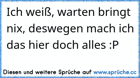 Ich weiß, warten bringt nix, deswegen mach ich das hier doch alles :P