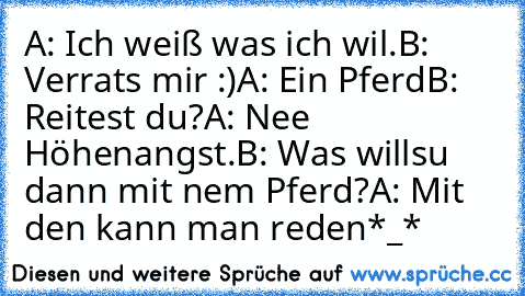 A: Ich weiß was ich wil.
B: Verrats mir :)
A: Ein Pferd
B: Reitest du?
A: Nee Höhenangst.
B: Was willsu dann mit nem Pferd?
A: Mit den kann man reden
*_*