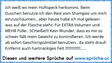 Ich weiß wo mein Hüftspeck herkommt. Beim Duschen benutze ich den Rest vom Shampoo um mich einzuschäumen.. aber heute habe ich mal gelesen was auf der Flasche steht: Für EXTRA Volumen und MEHR Fülle.. SCHeiße!!! Kein Wunder, dass es mir so schwer fällt mein Gewicht zu kontrollieren. Ich werde ab sofort Geschirrspülmittel benutzen.. da steht drauf: Entfernt auch hartnäckiges Fett !!!!!!!!!!!!!.....