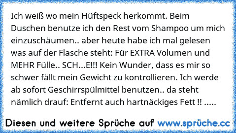 Ich weiß wo mein Hüftspeck herkommt. Beim Duschen benutze ich den Rest vom Shampoo um mich einzuschäumen.. aber heute habe ich mal gelesen was auf der Flasche steht: Für EXTRA Volumen und MEHR Fülle.. SCH...E!!! Kein Wunder, dass es mir so schwer fällt mein Gewicht zu kontrollieren. Ich werde ab sofort Geschirrspülmittel benutzen.. da steht nämlich drauf: Entfernt auch hartnäckiges Fett !! .....