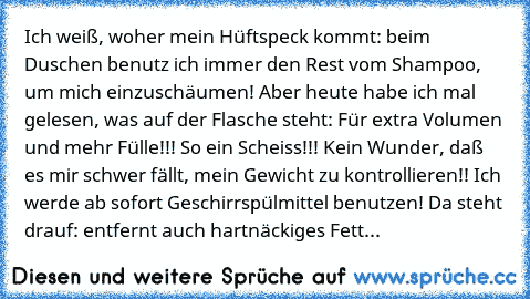 Ich weiß, woher mein Hüftspeck kommt: beim Duschen benutz ich immer den Rest vom Shampoo, um mich einzuschäumen! Aber heute habe ich mal gelesen, was auf der Flasche steht: Für extra Volumen und mehr Fülle!!! So ein Scheiss!!! Kein Wunder, daß es mir schwer fällt, mein Gewicht zu kontrollieren!! Ich werde ab sofort Geschirrspülmittel benutzen! Da steht drauf: entfernt auch hartnäckiges Fett...