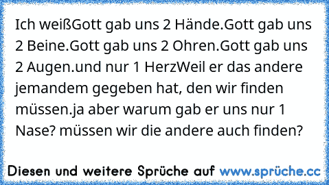 Ich weiß
Gott gab uns 2 Hände.
Gott gab uns 2 Beine.
Gott gab uns 2 Ohren.
Gott gab uns 2 Augen.
und nur 1 Herz
Weil er das andere jemandem gegeben hat, den wir finden müssen.
ja aber warum gab er uns nur 1 Nase? müssen wir die andere auch finden?