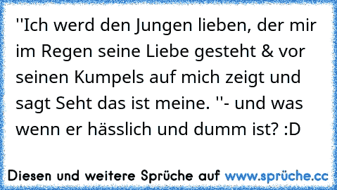 ''Ich werd den Jungen lieben, der mir im Regen seine Liebe gesteht & vor seinen Kumpels auf mich zeigt und sagt Seht das ist meine. ''
- und was wenn er hässlich und dumm ist? :D