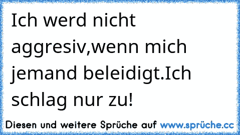 Ich werd nicht aggresiv,wenn mich jemand beleidigt.
Ich schlag nur zu!