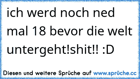 ich werd noch ned mal 18 bevor die welt untergeht!shit!! :D