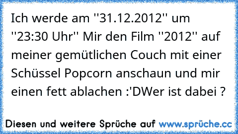 Ich werde am ''31.12.2012'' um ''23:30 Uhr'' Mir den Film ''2012'' auf meiner gemütlichen Couch mit einer Schüssel Popcorn anschaun und mir einen fett ablachen :'D
Wer ist dabei ?