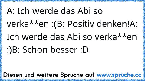 A: Ich werde das Abi so verka**en :(
B: Positiv denken!
A: Ich werde das Abi so verka**en :)
B: Schon besser :D