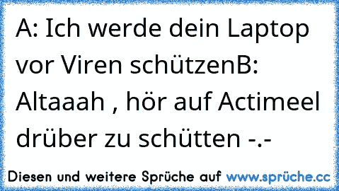 A: Ich werde dein Laptop vor Viren schützen
B: Altaaah , hör auf Actimeel drüber zu schütten -.-