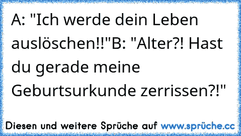 A: "Ich werde dein Leben auslöschen!!"
B: "Alter?! Hast du gerade meine Geburtsurkunde zerrissen?!"