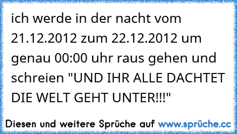 ich werde in der nacht vom 21.12.2012 zum 22.12.2012 um genau 00:00 uhr raus gehen und schreien "UND IHR ALLE DACHTET DIE WELT GEHT UNTER!!!"