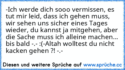 -Ich werde dich sooo vermissen, es tut mir leid, dass ich gehen muss, wir sehen uns sicher eines Tages wieder, du kannst ja mitgehen, aber die Sache muss ich alleine machen... bis bald -.- :´(
-Altah wolltest du nicht kacken gehen ?! -.-