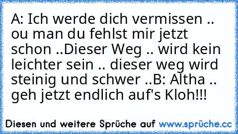 A: Ich werde dich vermissen .. ou man du fehlst mir jetzt schon ..
Dieser Weg .. wird kein leichter sein .. dieser weg wird steinig und schwer ..
B: Altha .. geh jetzt endlich auf's Kloh!!!