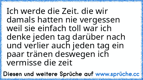 Ich werde die Zeit. die wir damals hatten nie vergessen weil sie einfach toll war ♥
ich denke jeden tag darüber nach und verlier auch jeden tag ein paar tränen deswegen ♥
ich vermisse die zeit ♥