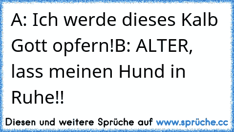 A: Ich werde dieses Kalb Gott opfern!
B: ALTER, lass meinen Hund in Ruhe!!