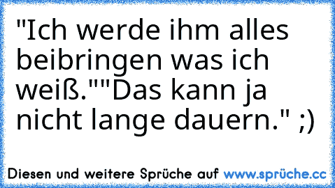 "Ich werde ihm alles beibringen was ich weiß."
"Das kann ja nicht lange dauern." ;)