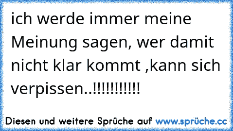 ich werde immer meine Meinung sagen, wer damit nicht klar kommt ,kann sich verpissen..!!!!!!!!!!!