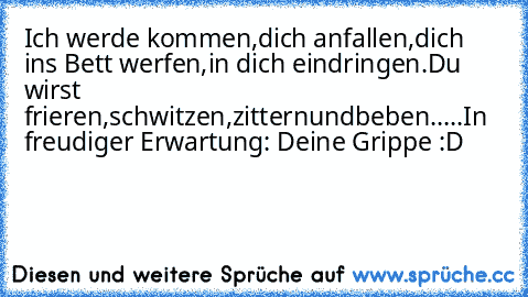 Ich werde kommen,
dich anfallen,
dich ins Bett werfen,
in dich eindringen.
Du wirst frieren,
schwitzen,
zittern
und
beben.
.
.
.
.
In freudiger Erwartung: Deine Grippe :D