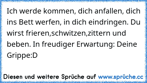 Ich werde kommen, dich anfallen, dich ins Bett werfen, in dich eindringen. Du wirst frieren,schwitzen,zittern und beben. In freudiger Erwartung: Deine Grippe
:D