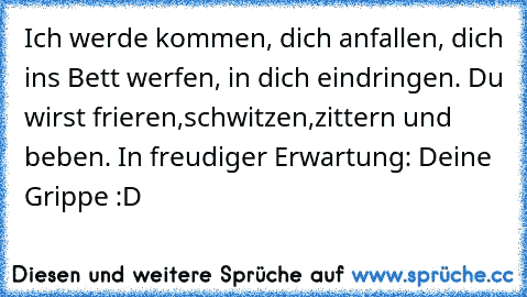 Ich werde kommen, dich anfallen, dich ins Bett werfen, in dich eindringen. Du wirst frieren,schwitzen,zittern und beben. In freudiger Erwartung: Deine Grippe
 :D