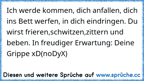 Ich werde kommen, dich anfallen, dich ins Bett werfen, in dich eindringen. Du wirst frieren,schwitzen,zittern und beben. In freudiger Erwartung: Deine Grippe xD
(noDyX)