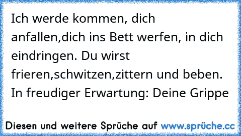 Ich werde kommen, dich anfallen,dich ins Bett werfen, in dich eindringen. Du wirst frieren,schwitzen,zittern und beben. In freudiger Erwartung: Deine Grippe