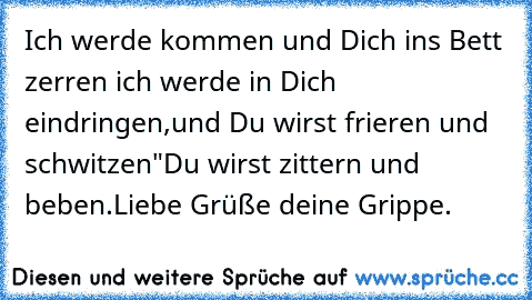 Ich werde kommen und Dich ins Bett zerren ich werde in Dich eindringen,und Du wirst frieren und schwitzen"Du wirst zittern und beben.Liebe Grüße deine Grippe.