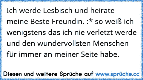 Ich werde Lesbisch und heirate meine Beste Freundin. :* so weiß ich wenigstens das ich nie verletzt werde und den wundervollsten Menschen für immer an meiner Seite habe.