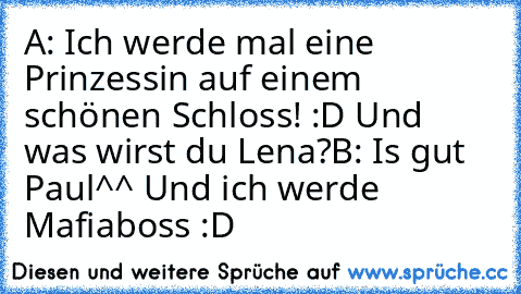 A: Ich werde mal eine Prinzessin auf einem schönen Schloss! :D Und was wirst du Lena?
B: Is gut Paul^^ Und ich werde Mafiaboss :D