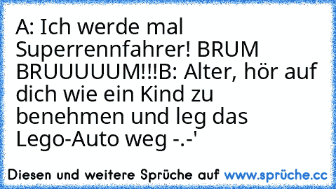 A: Ich werde mal Superrennfahrer! BRUM BRUUUUUM!!!
B: Alter, hör auf dich wie ein Kind zu benehmen und leg das Lego-Auto weg -.-'