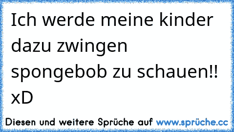 Ich werde meine kinder dazu zwingen spongebob zu schauen!! xD