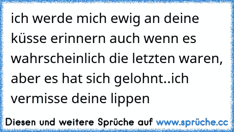 ich werde mich ewig an deine küsse erinnern auch wenn es wahrscheinlich die letzten waren, aber es hat sich gelohnt..ich vermisse deine lippen