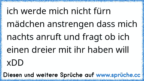 ich werde mich nicht fürn mädchen anstrengen dass mich nachts anruft und fragt ob ich einen dreier mit ihr haben will xDD