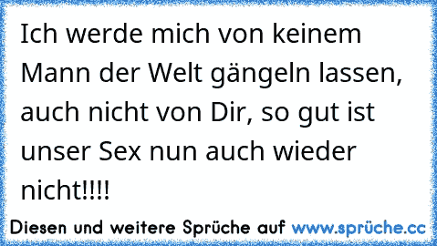 Ich werde mich von keinem Mann der Welt gängeln lassen, auch nicht von Dir, so gut ist unser Sex nun auch wieder nicht!!!!