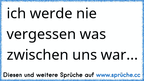 ich werde nie vergessen was zwischen uns war... ♥