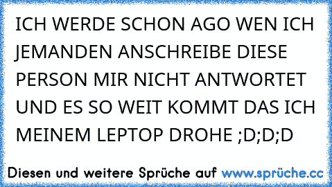 ICH WERDE SCHON AGO WEN ICH JEMANDEN ANSCHREIBE DIESE PERSON MIR NICHT ANTWORTET UND ES SO WEIT KOMMT DAS ICH MEINEM LEPTOP DROHE ;D;D;D