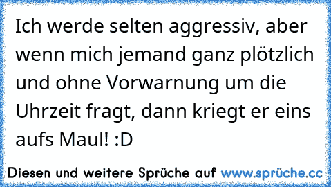 Ich werde selten aggressiv, aber wenn mich jemand ganz plötzlich und ohne Vorwarnung um die Uhrzeit fragt, dann kriegt er eins aufs Maul! :D