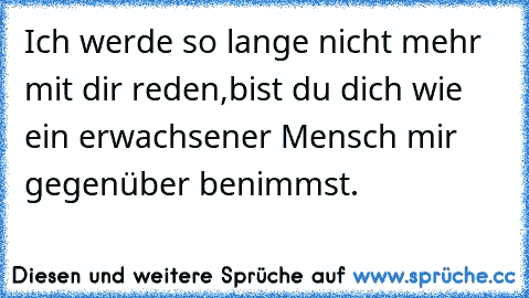 Ich werde so lange nicht mehr mit dir reden,bist du dich wie ein erwachsener Mensch mir gegenüber benimmst.