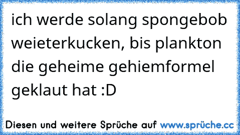 ich werde solang spongebob weieterkucken, bis plankton die geheime gehiemformel geklaut hat :D