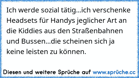 Ich werde sozial tätig...ich verschenke Headsets für Handys jeglicher Art an die Kiddies aus den Straßenbahnen und Bussen...die scheinen sich ja keine leisten zu können.