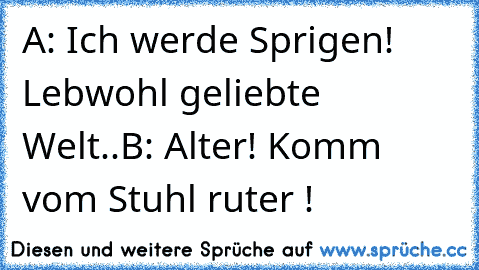 A: Ich werde Sprigen!  Lebwohl geliebte Welt..
B: Alter! Komm vom Stuhl ruter !