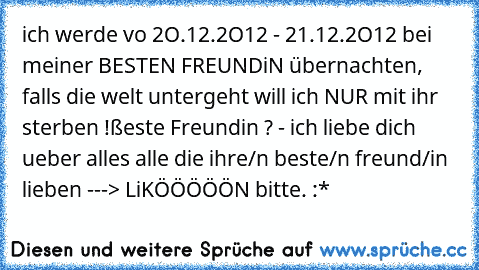 ich werde vo 2O.12.2O12 - 21.12.2O12 bei meiner BESTEN FREUNDiN übernachten, falls die welt untergeht will ich NUR mit ihr sterben !
ßeste Freundin ? - ich liebe dich ueber alles ♥
alle die ihre/n beste/n freund/in lieben ---> LiKÖÖÖÖÖN bitte. :*