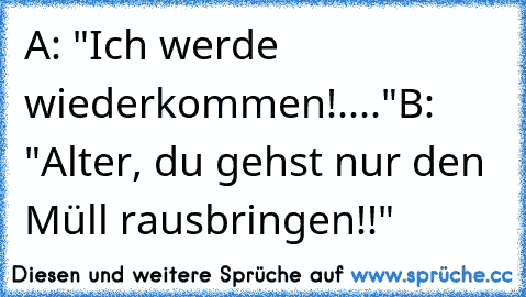 A: "Ich werde wiederkommen!...."
B: "Alter, du gehst nur den Müll rausbringen!!"