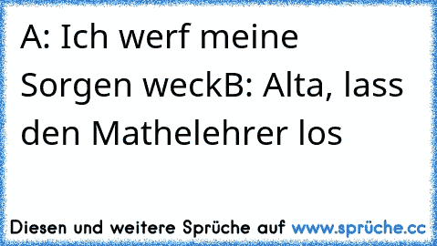 A: Ich werf meine Sorgen weck
B: Alta, lass den Mathelehrer los