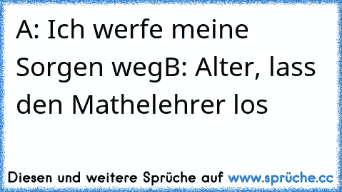 A: Ich werfe meine Sorgen weg
B: Alter, lass den Mathelehrer los