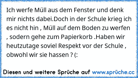 Ich werfe Müll aus dem Fenster und denk mir nichts dabei.
Doch in der Schule krieg ich es nicht hin , Müll auf dem Boden zu werfen , sodern gehe zum Papierkorb .
Haben wir heutzutage soviel Respekt vor der Schule , obwohl wir sie hassen ? (: