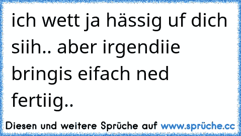 ich wett ja hässig uf dich siih.. aber irgendiie bringis eifach ned fertiig..