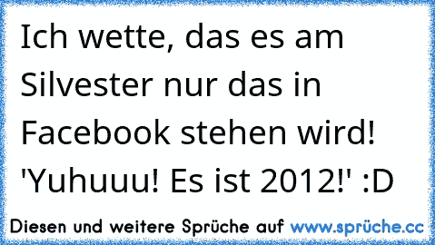 Ich wette, das es am Silvester nur das in Facebook stehen wird! 'Yuhuuu! Es ist 2012!' :D