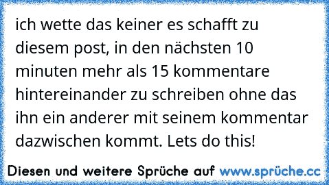 ich wette das keiner es schafft zu diesem post, in den nächsten 10 minuten mehr als 15 kommentare hintereinander zu schreiben ohne das ihn ein anderer mit seinem kommentar dazwischen kommt. Lets do this!